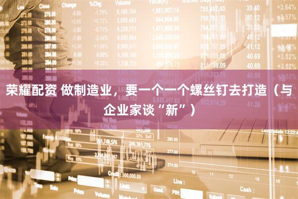 荣耀配资 做制造业，要一个一个螺丝钉去打造（与企业家谈“新”）