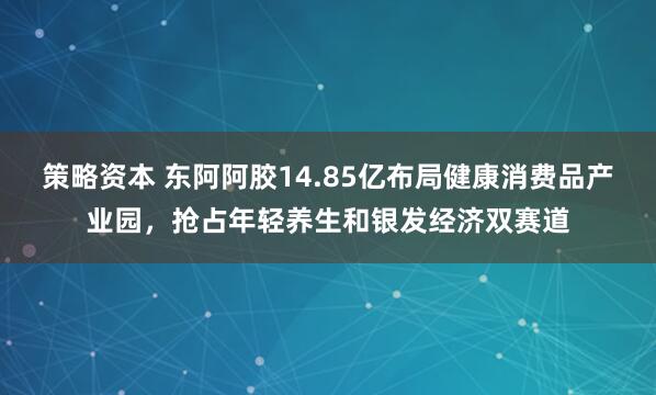 策略资本 东阿阿胶14.85亿布局健康消费品产业园，抢占年轻养生和银发经济双赛道