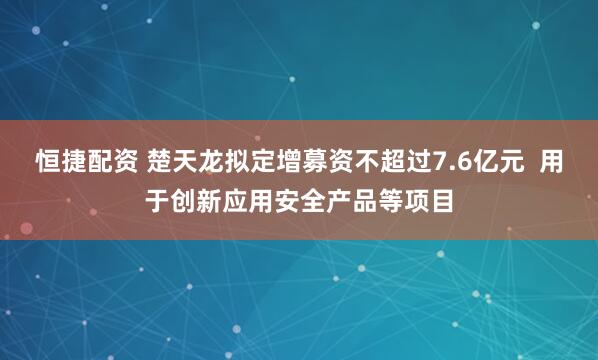 恒捷配资 楚天龙拟定增募资不超过7.6亿元  用于创新应用安全产品等项目