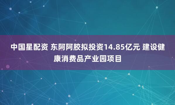 中国星配资 东阿阿胶拟投资14.85亿元 建设健康消费品产业园项目