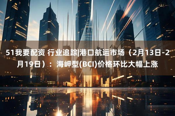 51我要配资 行业追踪|港口航运市场（2月13日-2月19日）：海岬型(BCI)价格环比大幅上涨