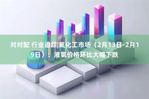 对对配 行业追踪|氟化工市场（2月13日-2月19日）：液氯价格环比大幅下跌