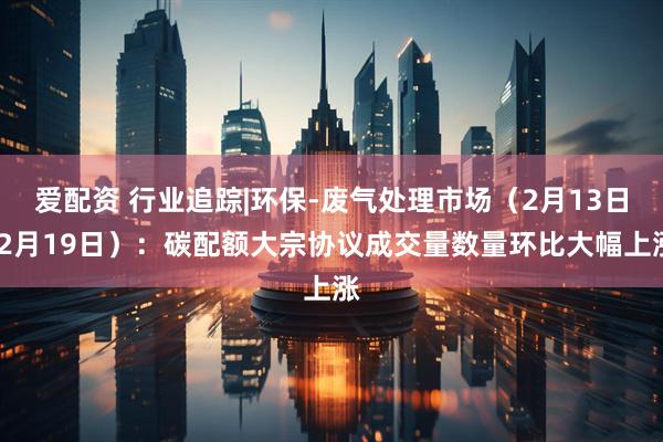 爱配资 行业追踪|环保-废气处理市场（2月13日-2月19日）：碳配额大宗协议成交量数量环比大幅上涨