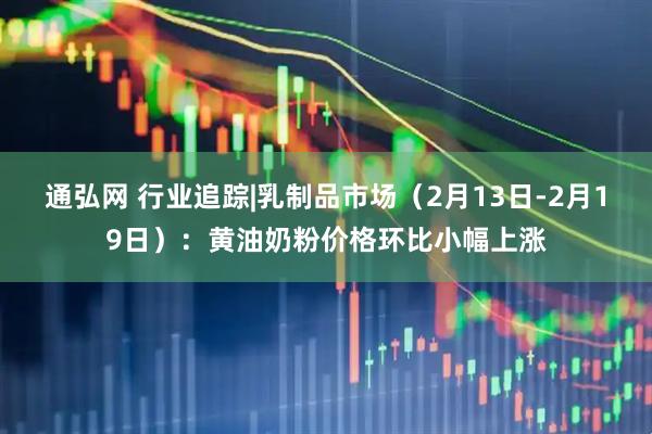 通弘网 行业追踪|乳制品市场（2月13日-2月19日）：黄油奶粉价格环比小幅上涨