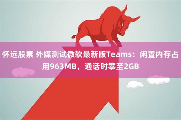 怀远股票 外媒测试微软最新版Teams：闲置内存占用963MB，通话时攀至2GB