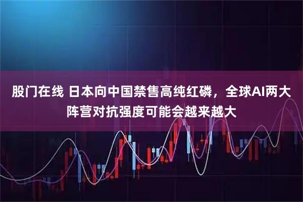 股门在线 日本向中国禁售高纯红磷，全球AI两大阵营对抗强度可能会越来越大