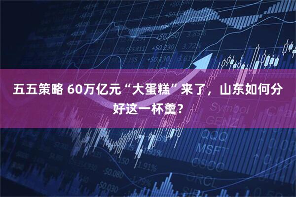 五五策略 60万亿元“大蛋糕”来了，山东如何分好这一杯羹？