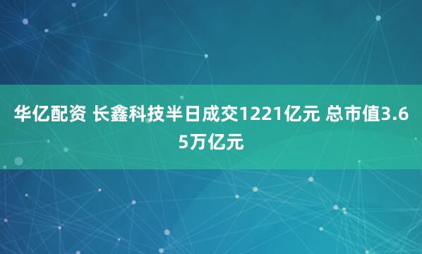 华亿配资 长鑫科技半日成交1221亿元 总市值3.65万亿元