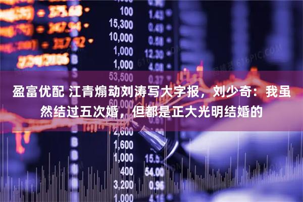 盈富优配 江青煽动刘涛写大字报，刘少奇：我虽然结过五次婚，但都是正大光明结婚的